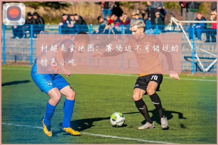 村超美食地图：赛场边不可错过的特色小吃