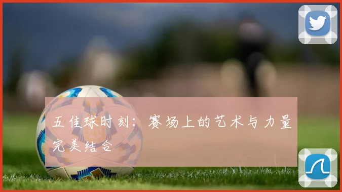 五佳球时刻：赛场上的艺术与力量完美结合