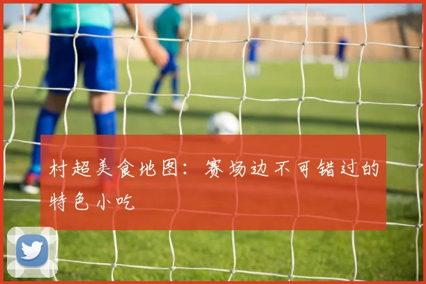 村超美食地图：赛场边不可错过的特色小吃